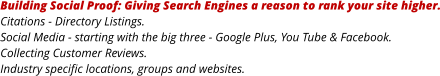 Building Social Proof: Giving Search Engines a reason to rank your site higher. Citations - Directory Listings. Social Media - starting with the big three - Google Plus, You Tube & Facebook. Collecting Customer Reviews. Industry specific locations, groups and websites.