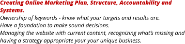 Creating Online Marketing Plan, Structure, Accountability and Systems. Ownership of keywords - know what your targets and results are. Have a foundation to make sound decisions. Managing the website with current content, recognizing what’s missing and having a strategy appropriate your your unique business.