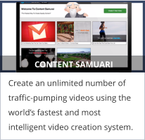 CONTENT SAMUARI Create an unlimited number of traffic-pumping videos using the world’s fastest and most intelligent video creation system.