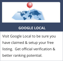 GOOGLE LOCAL Visit Google Local to be sure you have claimed & setup your free listing.  Get official verification & better ranking potential.